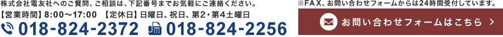 株式会社電友社へのご質問、ご相談は、下記番号までお気軽にご連絡ください。【営業時間】8:00～17:00【定休日】日曜日、祝日、第2・第4土曜日 TEL 018-824-2372 FAX 018-824-2256 ※FAX、お問い合わせフォームからは24時間受付しています。お問い合わせはこちら